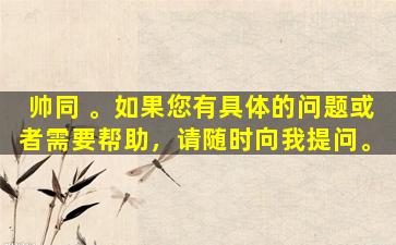 帅同 。如果您有具体的问题或者需要帮助，请随时向我提问。